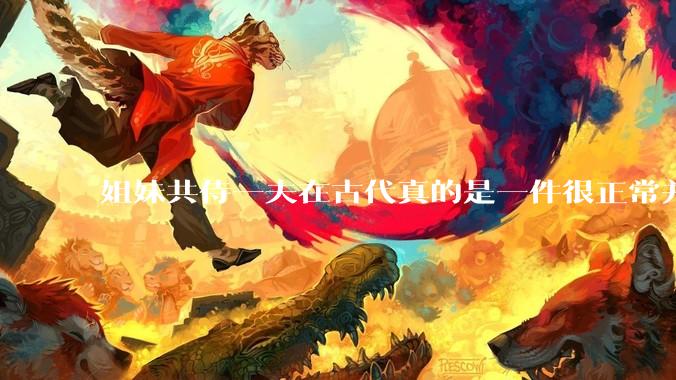 姐妹共侍一夫在古代真的是一件很正常并且值得称赞的事情吗？